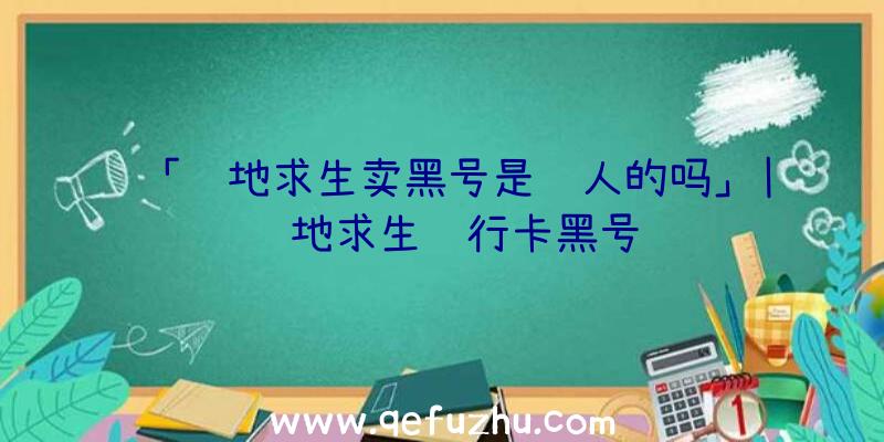 「绝地求生卖黑号是骗人的吗」|绝地求生银行卡黑号